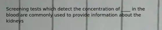 Screening tests which detect the concentration of ____ in <a href='https://www.questionai.com/knowledge/k7oXMfj7lk-the-blood' class='anchor-knowledge'>the blood</a> are commonly used to provide information about the kidneys