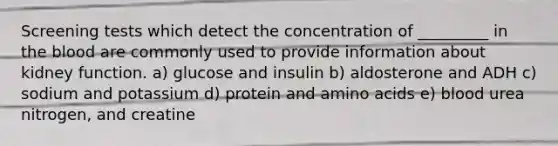 Screening tests which detect the concentration of _________ in the blood are commonly used to provide information about kidney function. a) glucose and insulin b) aldosterone and ADH c) sodium and potassium d) protein and amino acids e) blood urea nitrogen, and creatine