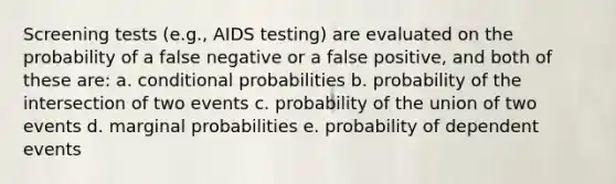 Screening tests (e.g., AIDS testing) are evaluated on the probability of a false negative or a false positive, and both of these are: a. conditional probabilities b. probability of the intersection of two events c. probability of the union of two events d. marginal probabilities e. probability of <a href='https://www.questionai.com/knowledge/kKXjjjzuve-dependent-events' class='anchor-knowledge'>dependent events</a>