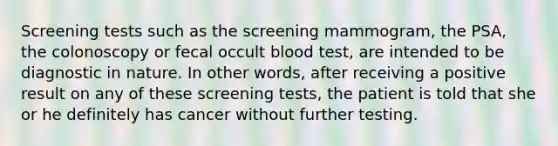 Screening tests such as the screening mammogram, the PSA, the colonoscopy or fecal occult blood test, are intended to be diagnostic in nature. In other words, after receiving a positive result on any of these screening tests, the patient is told that she or he definitely has cancer without further testing.