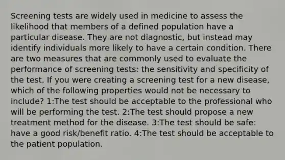 Screening tests are widely used in medicine to assess the likelihood that members of a defined population have a particular disease. They are not diagnostic, but instead may identify individuals more likely to have a certain condition. There are two measures that are commonly used to evaluate the performance of screening tests: the sensitivity and specificity of the test. If you were creating a screening test for a new disease, which of the following properties would not be necessary to include? 1:The test should be acceptable to the professional who will be performing the test. 2:The test should propose a new treatment method for the disease. 3:The test should be safe: have a good risk/benefit ratio. 4:The test should be acceptable to the patient population.