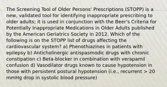 The Screening Tool of Older Persons' Prescriptions (STOPP) is a new, validated tool for identifying inappropriate prescribing to older adults; it is used in conjunction with the Beer's Criteria for Potentially Inappropriate Medications in Older Adults published by the American Geriatrics Society in 2012. Which of the following is on the STOPP list of drugs affecting the cardiovascular system? a) Phenothiazines in patients with epilepsy b) Anticholinergic antispasmodic drugs with chronic constipation c) Beta-blocker in combination with verapamil confusion d) Vasodilator drugs known to cause hypotension in those with persistent postural hypotension (i.e., recurrent > 20 mmHg drop in systolic blood pressure)