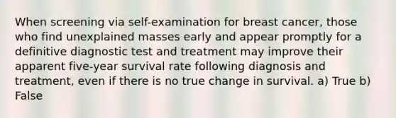 When screening via self-examination for breast cancer, those who find unexplained masses early and appear promptly for a definitive diagnostic test and treatment may improve their apparent five-year survival rate following diagnosis and treatment, even if there is no true change in survival. a) True b) False