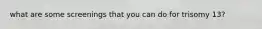 what are some screenings that you can do for trisomy 13?