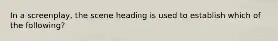 In a screenplay, the scene heading is used to establish which of the following?