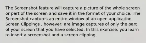 The Screenshot feature will capture a picture of the whole screen or part of the screen and save it in the format of your choice. The Screenshot captures an entire window of an open application. Screen Clippings , however, are image captures of only the part of your screen that you have selected. In this exercise, you learn to insert a screenshot and a screen clipping.