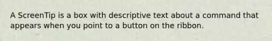 A ScreenTip is a box with descriptive text about a command that appears when you point to a button on the ribbon.