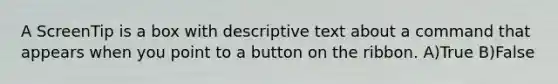 A ScreenTip is a box with descriptive text about a command that appears when you point to a button on the ribbon. A)True B)False