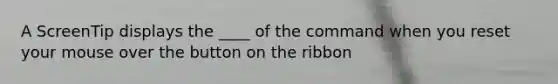 A ScreenTip displays the ____ of the command when you reset your mouse over the button on the ribbon