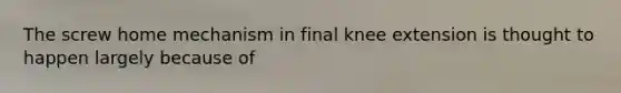 The screw home mechanism in final knee extension is thought to happen largely because of