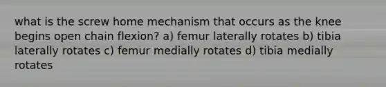 what is the screw home mechanism that occurs as the knee begins open chain flexion? a) femur laterally rotates b) tibia laterally rotates c) femur medially rotates d) tibia medially rotates