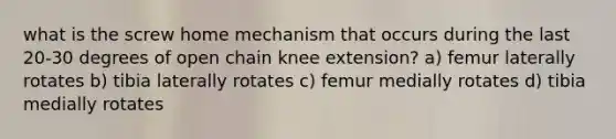 what is the screw home mechanism that occurs during the last 20-30 degrees of open chain knee extension? a) femur laterally rotates b) tibia laterally rotates c) femur medially rotates d) tibia medially rotates