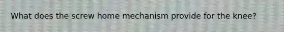 What does the screw home mechanism provide for the knee?