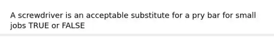 A screwdriver is an acceptable substitute for a pry bar for small jobs TRUE or FALSE