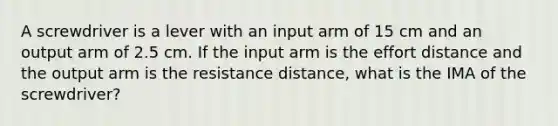 A screwdriver is a lever with an input arm of 15 cm and an output arm of 2.5 cm. If the input arm is the effort distance and the output arm is the resistance distance, what is the IMA of the screwdriver?