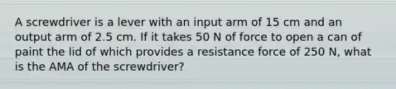 A screwdriver is a lever with an input arm of 15 cm and an output arm of 2.5 cm. If it takes 50 N of force to open a can of paint the lid of which provides a resistance force of 250 N, what is the AMA of the screwdriver?