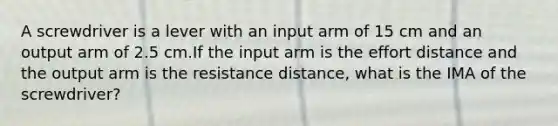 A screwdriver is a lever with an input arm of 15 cm and an output arm of 2.5 cm.If the input arm is the effort distance and the output arm is the resistance distance, what is the IMA of the screwdriver?