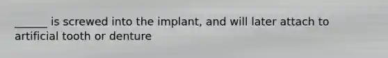 ______ is screwed into the implant, and will later attach to artificial tooth or denture