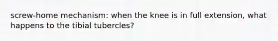 screw-home mechanism: when the knee is in full extension, what happens to the tibial tubercles?