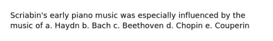 Scriabin's early piano music was especially influenced by the music of a. Haydn b. Bach c. Beethoven d. Chopin e. Couperin