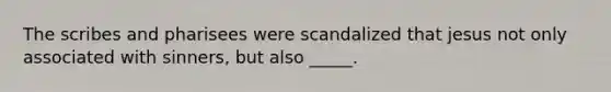 The scribes and pharisees were scandalized that jesus not only associated with sinners, but also _____.