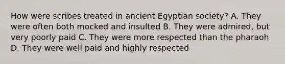 How were scribes treated in ancient Egyptian society? A. They were often both mocked and insulted B. They were admired, but very poorly paid C. They were more respected than the pharaoh D. They were well paid and highly respected