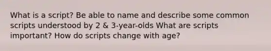 What is a script? Be able to name and describe some common scripts understood by 2 & 3-year-olds What are scripts important? How do scripts change with age?