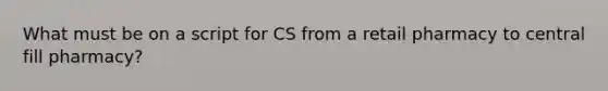 What must be on a script for CS from a retail pharmacy to central fill pharmacy?