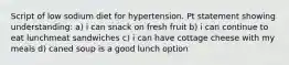 Script of low sodium diet for hypertension. Pt statement showing understanding: a) i can snack on fresh fruit b) i can continue to eat lunchmeat sandwiches c) i can have cottage cheese with my meals d) caned soup is a good lunch option