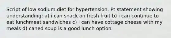 Script of low sodium diet for hypertension. Pt statement showing understanding: a) i can snack on fresh fruit b) i can continue to eat lunchmeat sandwiches c) i can have cottage cheese with my meals d) caned soup is a good lunch option