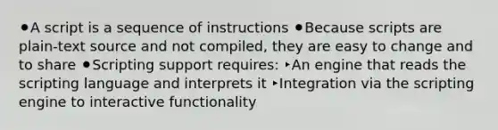 ⚫A script is a sequence of instructions ⚫Because scripts are plain-text source and not compiled, they are easy to change and to share ⚫Scripting support requires: ‣An engine that reads the scripting language and interprets it ‣Integration via the scripting engine to interactive functionality