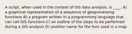 A script, when used in the context of GIS data analysis, is ____. A) a graphical representation of a sequence of geoprocessing functions B) a program written in a programming language that can call GIS functions C) an outline of the steps to be performed during a GIS analysis D) another name for the font used in a map