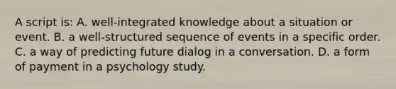 A script is: A. well-integrated knowledge about a situation or event. B. a well-structured sequence of events in a specific order. C. a way of predicting future dialog in a conversation. D. a form of payment in a psychology study.