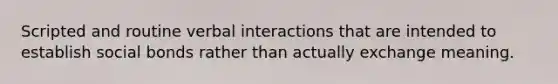 Scripted and routine verbal interactions that are intended to establish social bonds rather than actually exchange meaning.