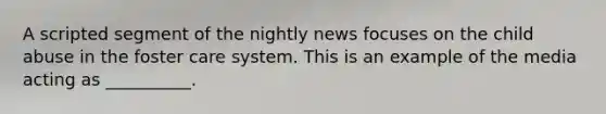 A scripted segment of the nightly news focuses on the child abuse in the foster care system. This is an example of the media acting as __________.