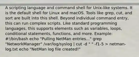 A scripting language and command shell for Unix-like systems. It is the default shell for Linux and macOS. Tools like grep, cut, and sort are built into this shell. Beyond individual command entry, this can run complex scripts. Like standard programming languages, this supports elements such as variables, loops, conditional statements, functions, and more. Example: #!/bin/bash echo "Pulling NetMan entries..." grep "NetworkManager" /var/log/syslog | cut -d " " -f1-5 > netman-log.txt echo "NetMan log file created!"