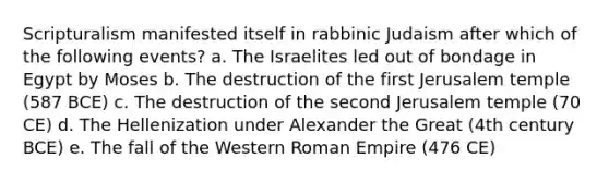 Scripturalism manifested itself in rabbinic Judaism after which of the following events? a. The Israelites led out of bondage in Egypt by Moses b. The destruction of the first Jerusalem temple (587 BCE) c. The destruction of the second Jerusalem temple (70 CE) d. The Hellenization under Alexander the Great (4th century BCE) e. The fall of the Western Roman Empire (476 CE)