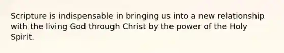 Scripture is indispensable in bringing us into a new relationship with the living God through Christ by the power of the Holy Spirit.