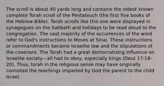 The scroll is about 40 yards long and contains the oldest known complete Torah scroll of the Pentateuch (the first five books of the Hebrew Bible). Torah scrolls like this one were displayed in synagogues on the Sabbath and holidays to be read aloud to the congregation. The vast majority of the occurrences of the word refer to God's instructions to Moses at Sinai. These instructions or commandments became Israelite law and the stipulations of the covenant. The Torah had a great democratizing influence on Israelite society—all had to obey, especially kings (Deut 17:18-20). Thus, torah in the religious sense may have originally connoted the teachings imparted by God the parent to the child Israel.