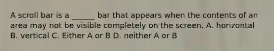 A scroll bar is a ______ bar that appears when the contents of an area may not be visible completely on the screen. A. horizontal B. vertical C. Either A or B D. neither A or B