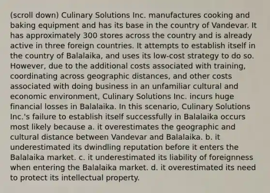 (scroll down) Culinary Solutions Inc. manufactures cooking and baking equipment and has its base in the country of Vandevar. It has approximately 300 stores across the country and is already active in three foreign countries. It attempts to establish itself in the country of Balalaika, and uses its low-cost strategy to do so. However, due to the additional costs associated with training, coordinating across geographic distances, and other costs associated with doing business in an unfamiliar cultural and economic environment, Culinary Solutions Inc. incurs huge financial losses in Balalaika. In this scenario, Culinary Solutions Inc.'s failure to establish itself successfully in Balalaika occurs most likely because a. it overestimates the geographic and cultural distance between Vandevar and Balalaika. b. it underestimated its dwindling reputation before it enters the Balalaika market. c. it underestimated its liability of foreignness when entering the Balalaika market. d. it overestimated its need to protect its intellectual property.