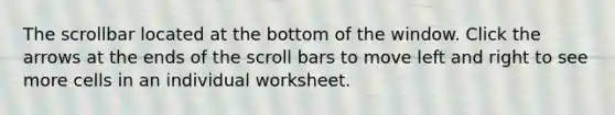 The scrollbar located at the bottom of the window. Click the arrows at the ends of the scroll bars to move left and right to see more cells in an individual worksheet.