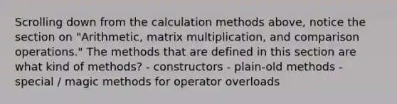 Scrolling down from the calculation methods above, notice the section on "Arithmetic, <a href='https://www.questionai.com/knowledge/kJ9A8BVJVh-matrix-multiplication' class='anchor-knowledge'>matrix multiplication</a>, and comparison operations." The methods that are defined in this section are what kind of methods? - constructors - plain-old methods - special / magic methods for operator overloads