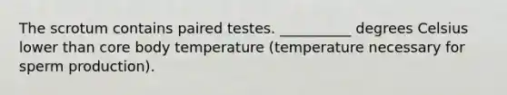 The scrotum contains paired testes. __________ degrees Celsius lower than core body temperature (temperature necessary for sperm production).