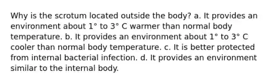 Why is the scrotum located outside the body? a. It provides an environment about 1° to 3° C warmer than normal body temperature. b. It provides an environment about 1° to 3° C cooler than normal body temperature. c. It is better protected from internal bacterial infection. d. It provides an environment similar to the internal body.