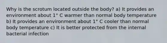 Why is the scrotum located outside the body? a) It provides an environment about 1° C warmer than normal body temperature b) It provides an environment about 1° C cooler than normal body temperature c) It is better protected from the internal bacterial infection