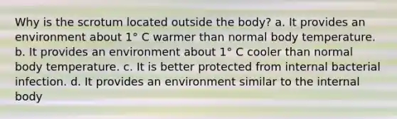 Why is the scrotum located outside the body? a. It provides an environment about 1° C warmer than normal body temperature. b. It provides an environment about 1° C cooler than normal body temperature. c. It is better protected from internal bacterial infection. d. It provides an environment similar to the internal body