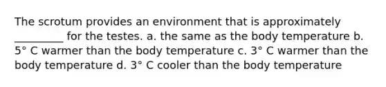 The scrotum provides an environment that is approximately _________ for the testes. a. the same as the body temperature b. 5° C warmer than the body temperature c. 3° C warmer than the body temperature d. 3° C cooler than the body temperature