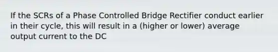 If the SCRs of a Phase Controlled Bridge Rectifier conduct earlier in their cycle, this will result in a (higher or lower) average output current to the DC