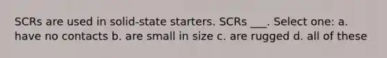 SCRs are used in solid-state starters. SCRs ___. Select one: a. have no contacts b. are small in size c. are rugged d. all of these